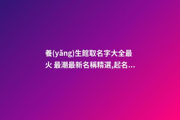 養(yǎng)生館取名字大全最火 最潮最新名稱精選,起名之家